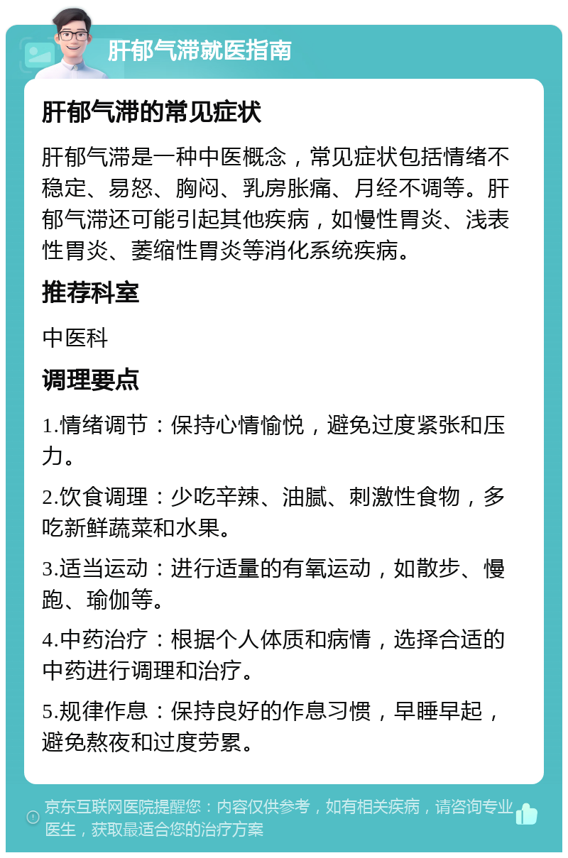 肝郁气滞就医指南 肝郁气滞的常见症状 肝郁气滞是一种中医概念，常见症状包括情绪不稳定、易怒、胸闷、乳房胀痛、月经不调等。肝郁气滞还可能引起其他疾病，如慢性胃炎、浅表性胃炎、萎缩性胃炎等消化系统疾病。 推荐科室 中医科 调理要点 1.情绪调节：保持心情愉悦，避免过度紧张和压力。 2.饮食调理：少吃辛辣、油腻、刺激性食物，多吃新鲜蔬菜和水果。 3.适当运动：进行适量的有氧运动，如散步、慢跑、瑜伽等。 4.中药治疗：根据个人体质和病情，选择合适的中药进行调理和治疗。 5.规律作息：保持良好的作息习惯，早睡早起，避免熬夜和过度劳累。