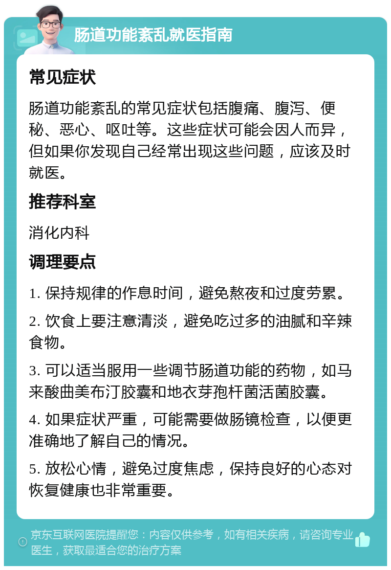 肠道功能紊乱就医指南 常见症状 肠道功能紊乱的常见症状包括腹痛、腹泻、便秘、恶心、呕吐等。这些症状可能会因人而异，但如果你发现自己经常出现这些问题，应该及时就医。 推荐科室 消化内科 调理要点 1. 保持规律的作息时间，避免熬夜和过度劳累。 2. 饮食上要注意清淡，避免吃过多的油腻和辛辣食物。 3. 可以适当服用一些调节肠道功能的药物，如马来酸曲美布汀胶囊和地衣芽孢杆菌活菌胶囊。 4. 如果症状严重，可能需要做肠镜检查，以便更准确地了解自己的情况。 5. 放松心情，避免过度焦虑，保持良好的心态对恢复健康也非常重要。