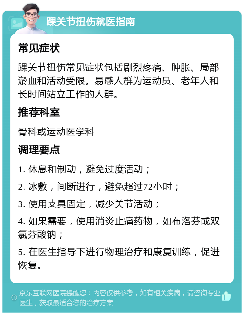 踝关节扭伤就医指南 常见症状 踝关节扭伤常见症状包括剧烈疼痛、肿胀、局部淤血和活动受限。易感人群为运动员、老年人和长时间站立工作的人群。 推荐科室 骨科或运动医学科 调理要点 1. 休息和制动，避免过度活动； 2. 冰敷，间断进行，避免超过72小时； 3. 使用支具固定，减少关节活动； 4. 如果需要，使用消炎止痛药物，如布洛芬或双氯芬酸钠； 5. 在医生指导下进行物理治疗和康复训练，促进恢复。