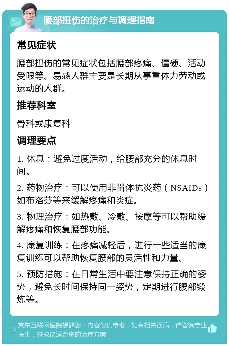 腰部扭伤的治疗与调理指南 常见症状 腰部扭伤的常见症状包括腰部疼痛、僵硬、活动受限等。易感人群主要是长期从事重体力劳动或运动的人群。 推荐科室 骨科或康复科 调理要点 1. 休息：避免过度活动，给腰部充分的休息时间。 2. 药物治疗：可以使用非甾体抗炎药（NSAIDs）如布洛芬等来缓解疼痛和炎症。 3. 物理治疗：如热敷、冷敷、按摩等可以帮助缓解疼痛和恢复腰部功能。 4. 康复训练：在疼痛减轻后，进行一些适当的康复训练可以帮助恢复腰部的灵活性和力量。 5. 预防措施：在日常生活中要注意保持正确的姿势，避免长时间保持同一姿势，定期进行腰部锻炼等。