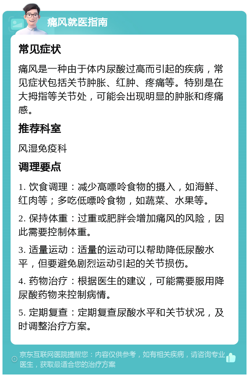 痛风就医指南 常见症状 痛风是一种由于体内尿酸过高而引起的疾病，常见症状包括关节肿胀、红肿、疼痛等。特别是在大拇指等关节处，可能会出现明显的肿胀和疼痛感。 推荐科室 风湿免疫科 调理要点 1. 饮食调理：减少高嘌呤食物的摄入，如海鲜、红肉等；多吃低嘌呤食物，如蔬菜、水果等。 2. 保持体重：过重或肥胖会增加痛风的风险，因此需要控制体重。 3. 适量运动：适量的运动可以帮助降低尿酸水平，但要避免剧烈运动引起的关节损伤。 4. 药物治疗：根据医生的建议，可能需要服用降尿酸药物来控制病情。 5. 定期复查：定期复查尿酸水平和关节状况，及时调整治疗方案。