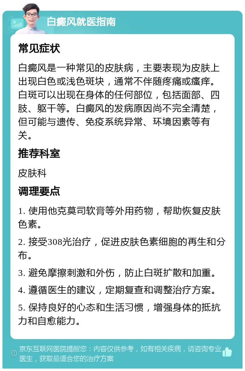 白癜风就医指南 常见症状 白癜风是一种常见的皮肤病，主要表现为皮肤上出现白色或浅色斑块，通常不伴随疼痛或瘙痒。白斑可以出现在身体的任何部位，包括面部、四肢、躯干等。白癜风的发病原因尚不完全清楚，但可能与遗传、免疫系统异常、环境因素等有关。 推荐科室 皮肤科 调理要点 1. 使用他克莫司软膏等外用药物，帮助恢复皮肤色素。 2. 接受308光治疗，促进皮肤色素细胞的再生和分布。 3. 避免摩擦刺激和外伤，防止白斑扩散和加重。 4. 遵循医生的建议，定期复查和调整治疗方案。 5. 保持良好的心态和生活习惯，增强身体的抵抗力和自愈能力。