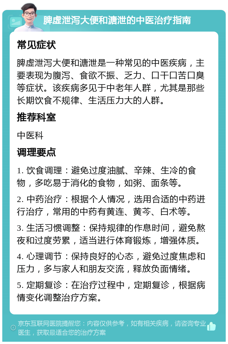 脾虚泄泻大便和溏泄的中医治疗指南 常见症状 脾虚泄泻大便和溏泄是一种常见的中医疾病，主要表现为腹泻、食欲不振、乏力、口干口苦口臭等症状。该疾病多见于中老年人群，尤其是那些长期饮食不规律、生活压力大的人群。 推荐科室 中医科 调理要点 1. 饮食调理：避免过度油腻、辛辣、生冷的食物，多吃易于消化的食物，如粥、面条等。 2. 中药治疗：根据个人情况，选用合适的中药进行治疗，常用的中药有黄连、黄芩、白术等。 3. 生活习惯调整：保持规律的作息时间，避免熬夜和过度劳累，适当进行体育锻炼，增强体质。 4. 心理调节：保持良好的心态，避免过度焦虑和压力，多与家人和朋友交流，释放负面情绪。 5. 定期复诊：在治疗过程中，定期复诊，根据病情变化调整治疗方案。