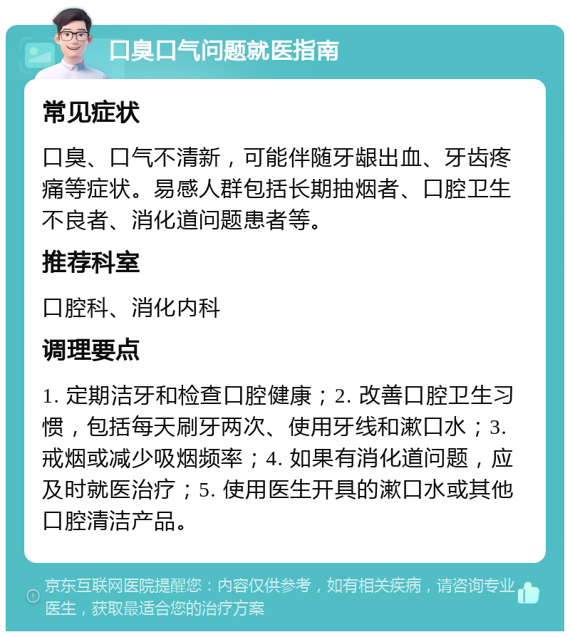 口臭口气问题就医指南 常见症状 口臭、口气不清新，可能伴随牙龈出血、牙齿疼痛等症状。易感人群包括长期抽烟者、口腔卫生不良者、消化道问题患者等。 推荐科室 口腔科、消化内科 调理要点 1. 定期洁牙和检查口腔健康；2. 改善口腔卫生习惯，包括每天刷牙两次、使用牙线和漱口水；3. 戒烟或减少吸烟频率；4. 如果有消化道问题，应及时就医治疗；5. 使用医生开具的漱口水或其他口腔清洁产品。