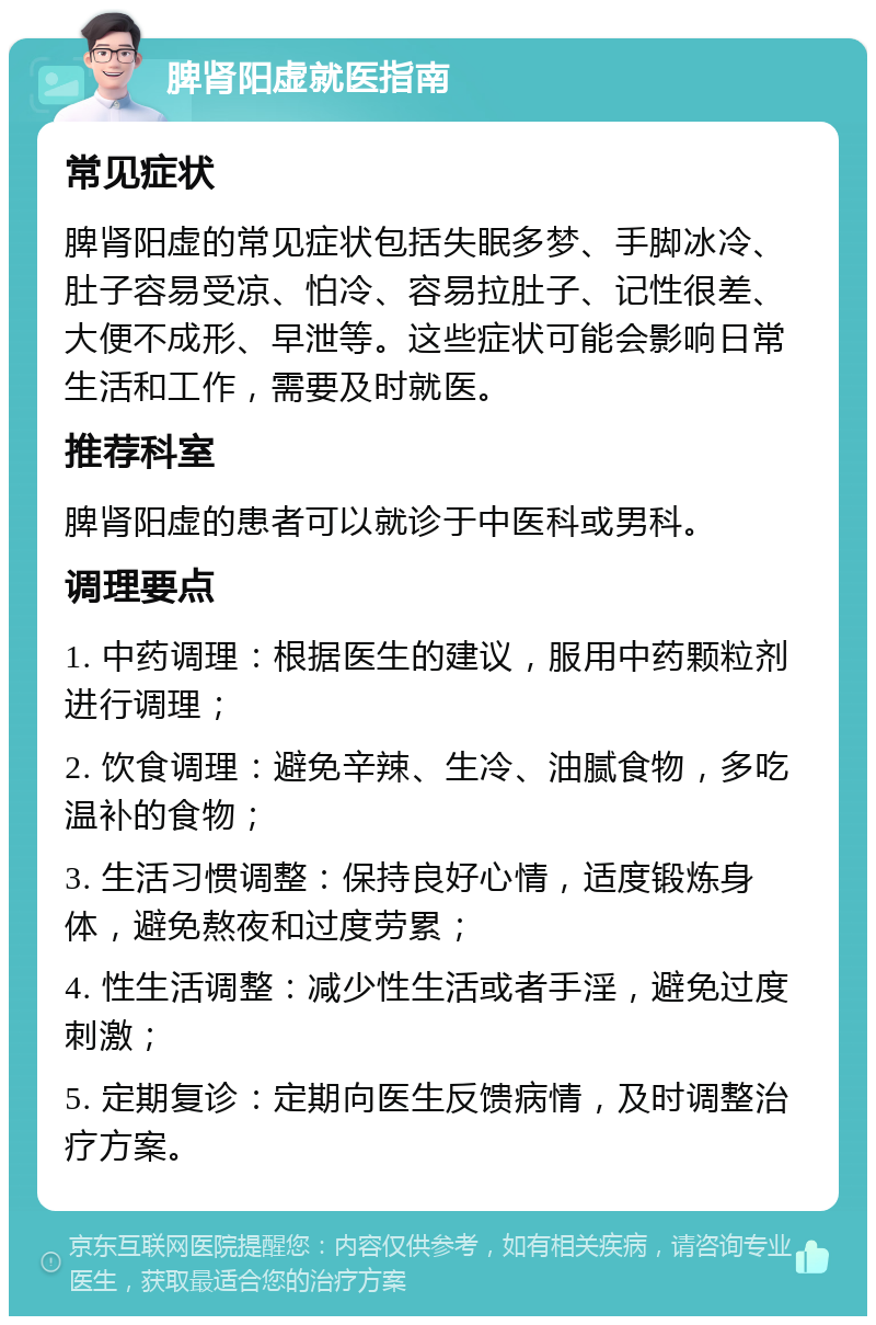 脾肾阳虚就医指南 常见症状 脾肾阳虚的常见症状包括失眠多梦、手脚冰冷、肚子容易受凉、怕冷、容易拉肚子、记性很差、大便不成形、早泄等。这些症状可能会影响日常生活和工作，需要及时就医。 推荐科室 脾肾阳虚的患者可以就诊于中医科或男科。 调理要点 1. 中药调理：根据医生的建议，服用中药颗粒剂进行调理； 2. 饮食调理：避免辛辣、生冷、油腻食物，多吃温补的食物； 3. 生活习惯调整：保持良好心情，适度锻炼身体，避免熬夜和过度劳累； 4. 性生活调整：减少性生活或者手淫，避免过度刺激； 5. 定期复诊：定期向医生反馈病情，及时调整治疗方案。