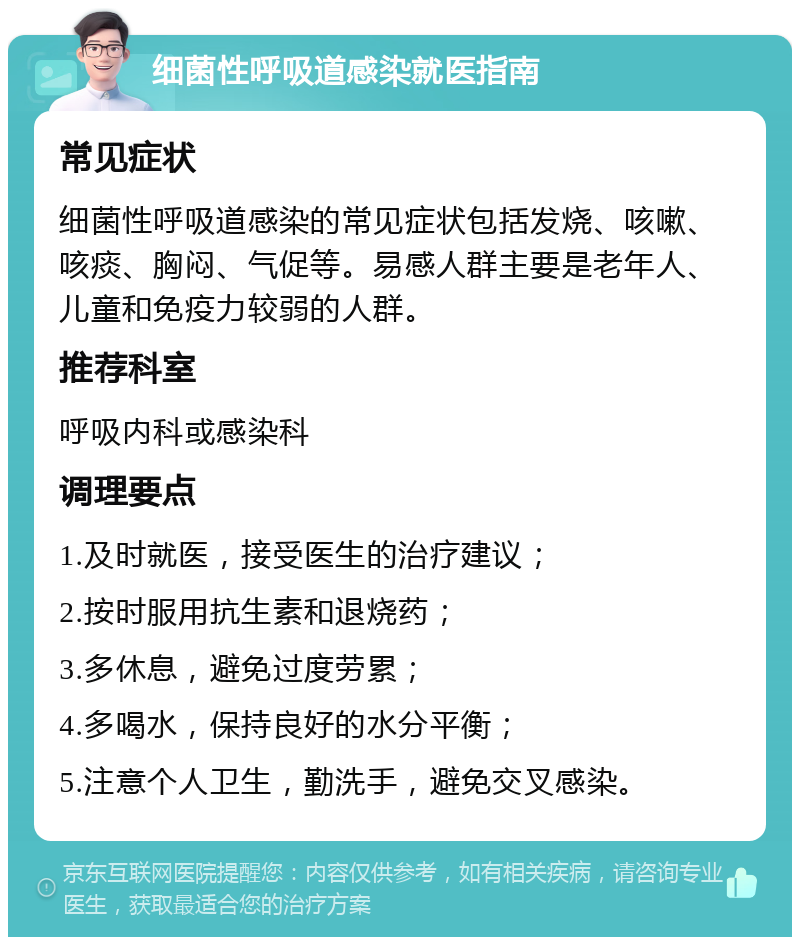 细菌性呼吸道感染就医指南 常见症状 细菌性呼吸道感染的常见症状包括发烧、咳嗽、咳痰、胸闷、气促等。易感人群主要是老年人、儿童和免疫力较弱的人群。 推荐科室 呼吸内科或感染科 调理要点 1.及时就医，接受医生的治疗建议； 2.按时服用抗生素和退烧药； 3.多休息，避免过度劳累； 4.多喝水，保持良好的水分平衡； 5.注意个人卫生，勤洗手，避免交叉感染。