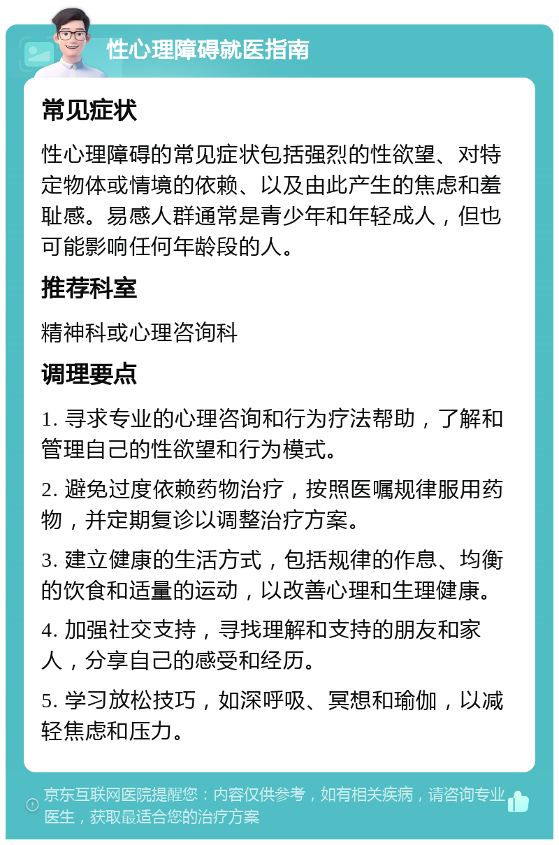 性心理障碍就医指南 常见症状 性心理障碍的常见症状包括强烈的性欲望、对特定物体或情境的依赖、以及由此产生的焦虑和羞耻感。易感人群通常是青少年和年轻成人，但也可能影响任何年龄段的人。 推荐科室 精神科或心理咨询科 调理要点 1. 寻求专业的心理咨询和行为疗法帮助，了解和管理自己的性欲望和行为模式。 2. 避免过度依赖药物治疗，按照医嘱规律服用药物，并定期复诊以调整治疗方案。 3. 建立健康的生活方式，包括规律的作息、均衡的饮食和适量的运动，以改善心理和生理健康。 4. 加强社交支持，寻找理解和支持的朋友和家人，分享自己的感受和经历。 5. 学习放松技巧，如深呼吸、冥想和瑜伽，以减轻焦虑和压力。