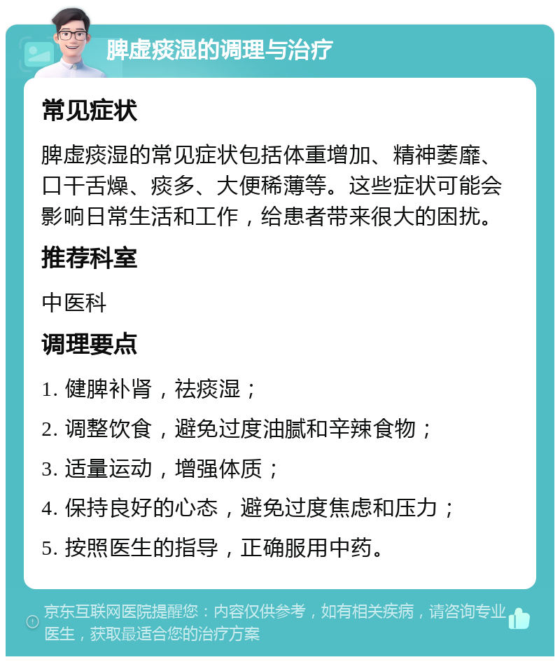 脾虚痰湿的调理与治疗 常见症状 脾虚痰湿的常见症状包括体重增加、精神萎靡、口干舌燥、痰多、大便稀薄等。这些症状可能会影响日常生活和工作，给患者带来很大的困扰。 推荐科室 中医科 调理要点 1. 健脾补肾，祛痰湿； 2. 调整饮食，避免过度油腻和辛辣食物； 3. 适量运动，增强体质； 4. 保持良好的心态，避免过度焦虑和压力； 5. 按照医生的指导，正确服用中药。