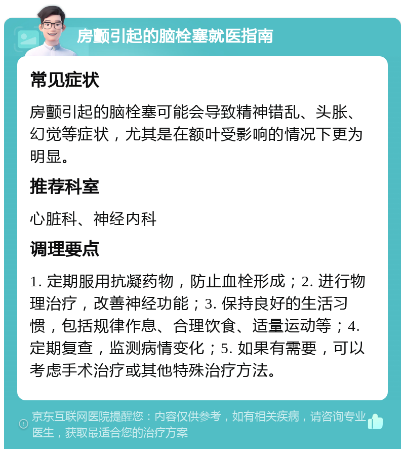 房颤引起的脑栓塞就医指南 常见症状 房颤引起的脑栓塞可能会导致精神错乱、头胀、幻觉等症状，尤其是在额叶受影响的情况下更为明显。 推荐科室 心脏科、神经内科 调理要点 1. 定期服用抗凝药物，防止血栓形成；2. 进行物理治疗，改善神经功能；3. 保持良好的生活习惯，包括规律作息、合理饮食、适量运动等；4. 定期复查，监测病情变化；5. 如果有需要，可以考虑手术治疗或其他特殊治疗方法。