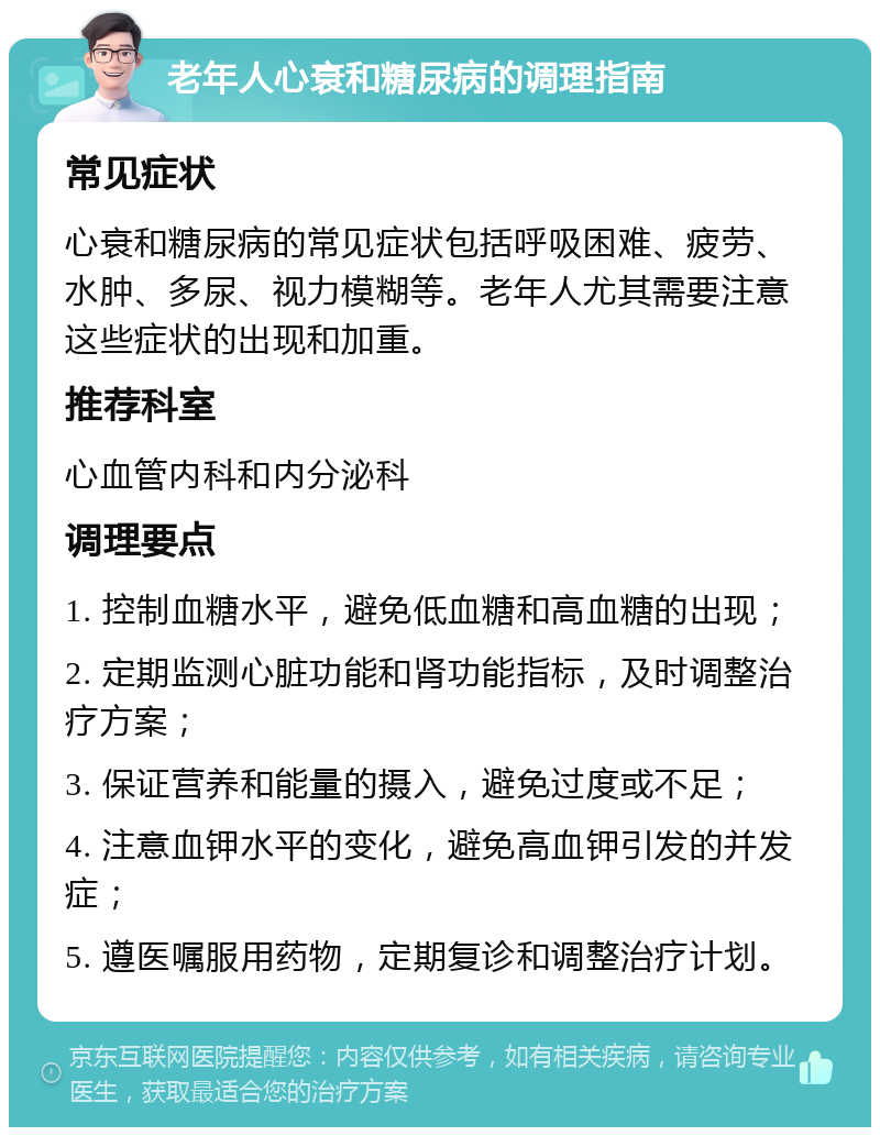 老年人心衰和糖尿病的调理指南 常见症状 心衰和糖尿病的常见症状包括呼吸困难、疲劳、水肿、多尿、视力模糊等。老年人尤其需要注意这些症状的出现和加重。 推荐科室 心血管内科和内分泌科 调理要点 1. 控制血糖水平，避免低血糖和高血糖的出现； 2. 定期监测心脏功能和肾功能指标，及时调整治疗方案； 3. 保证营养和能量的摄入，避免过度或不足； 4. 注意血钾水平的变化，避免高血钾引发的并发症； 5. 遵医嘱服用药物，定期复诊和调整治疗计划。