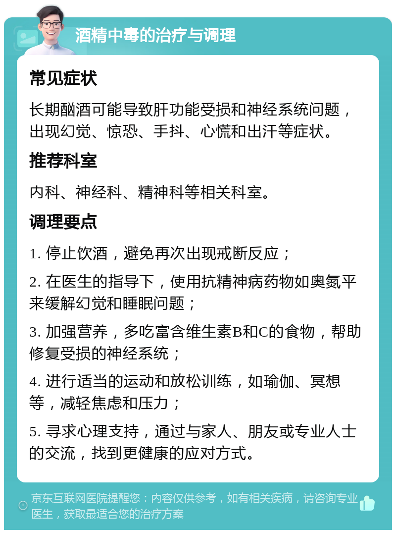 酒精中毒的治疗与调理 常见症状 长期酗酒可能导致肝功能受损和神经系统问题，出现幻觉、惊恐、手抖、心慌和出汗等症状。 推荐科室 内科、神经科、精神科等相关科室。 调理要点 1. 停止饮酒，避免再次出现戒断反应； 2. 在医生的指导下，使用抗精神病药物如奥氮平来缓解幻觉和睡眠问题； 3. 加强营养，多吃富含维生素B和C的食物，帮助修复受损的神经系统； 4. 进行适当的运动和放松训练，如瑜伽、冥想等，减轻焦虑和压力； 5. 寻求心理支持，通过与家人、朋友或专业人士的交流，找到更健康的应对方式。