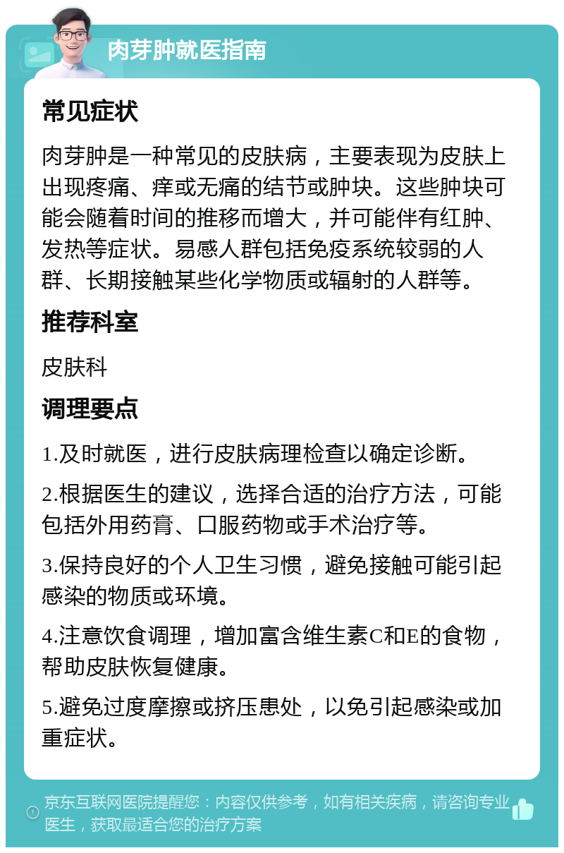 肉芽肿就医指南 常见症状 肉芽肿是一种常见的皮肤病，主要表现为皮肤上出现疼痛、痒或无痛的结节或肿块。这些肿块可能会随着时间的推移而增大，并可能伴有红肿、发热等症状。易感人群包括免疫系统较弱的人群、长期接触某些化学物质或辐射的人群等。 推荐科室 皮肤科 调理要点 1.及时就医，进行皮肤病理检查以确定诊断。 2.根据医生的建议，选择合适的治疗方法，可能包括外用药膏、口服药物或手术治疗等。 3.保持良好的个人卫生习惯，避免接触可能引起感染的物质或环境。 4.注意饮食调理，增加富含维生素C和E的食物，帮助皮肤恢复健康。 5.避免过度摩擦或挤压患处，以免引起感染或加重症状。