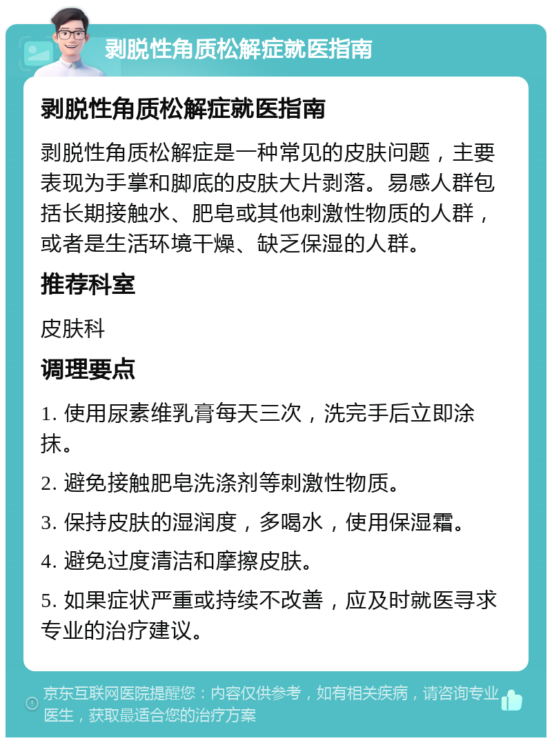 剥脱性角质松解症就医指南 剥脱性角质松解症就医指南 剥脱性角质松解症是一种常见的皮肤问题，主要表现为手掌和脚底的皮肤大片剥落。易感人群包括长期接触水、肥皂或其他刺激性物质的人群，或者是生活环境干燥、缺乏保湿的人群。 推荐科室 皮肤科 调理要点 1. 使用尿素维乳膏每天三次，洗完手后立即涂抹。 2. 避免接触肥皂洗涤剂等刺激性物质。 3. 保持皮肤的湿润度，多喝水，使用保湿霜。 4. 避免过度清洁和摩擦皮肤。 5. 如果症状严重或持续不改善，应及时就医寻求专业的治疗建议。