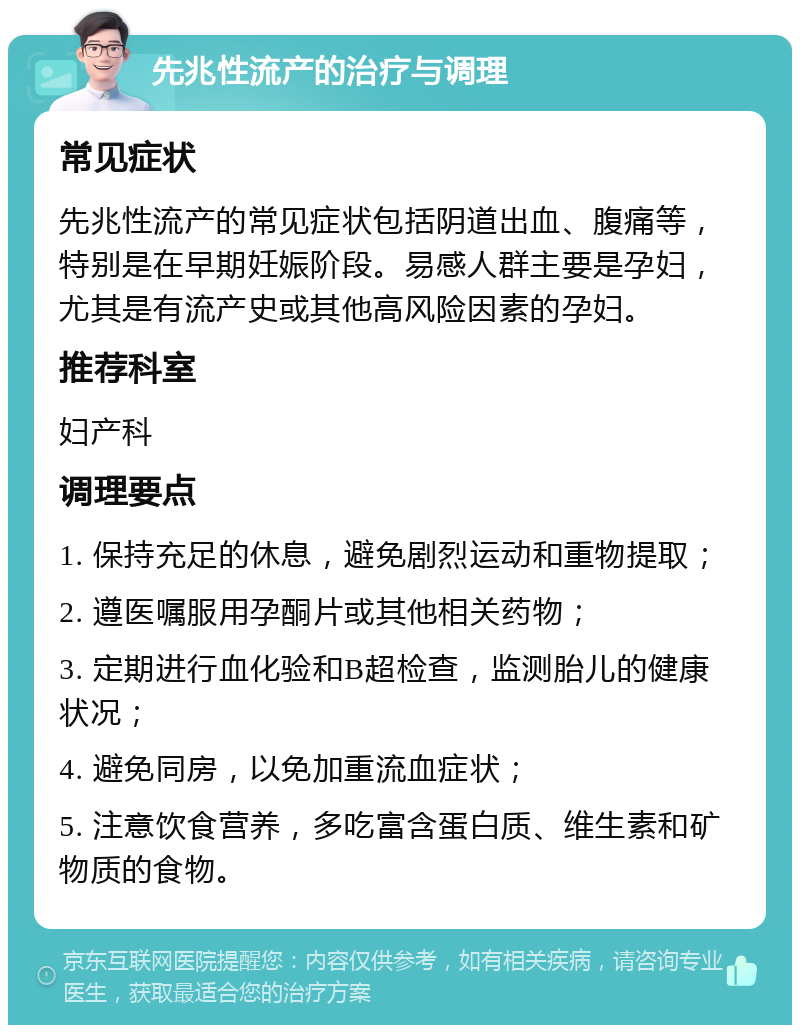 先兆性流产的治疗与调理 常见症状 先兆性流产的常见症状包括阴道出血、腹痛等，特别是在早期妊娠阶段。易感人群主要是孕妇，尤其是有流产史或其他高风险因素的孕妇。 推荐科室 妇产科 调理要点 1. 保持充足的休息，避免剧烈运动和重物提取； 2. 遵医嘱服用孕酮片或其他相关药物； 3. 定期进行血化验和B超检查，监测胎儿的健康状况； 4. 避免同房，以免加重流血症状； 5. 注意饮食营养，多吃富含蛋白质、维生素和矿物质的食物。