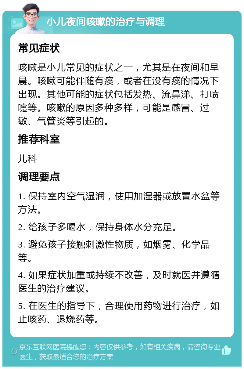 小儿夜间咳嗽的治疗与调理 常见症状 咳嗽是小儿常见的症状之一，尤其是在夜间和早晨。咳嗽可能伴随有痰，或者在没有痰的情况下出现。其他可能的症状包括发热、流鼻涕、打喷嚏等。咳嗽的原因多种多样，可能是感冒、过敏、气管炎等引起的。 推荐科室 儿科 调理要点 1. 保持室内空气湿润，使用加湿器或放置水盆等方法。 2. 给孩子多喝水，保持身体水分充足。 3. 避免孩子接触刺激性物质，如烟雾、化学品等。 4. 如果症状加重或持续不改善，及时就医并遵循医生的治疗建议。 5. 在医生的指导下，合理使用药物进行治疗，如止咳药、退烧药等。