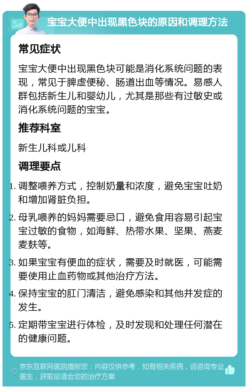 宝宝大便中出现黑色块的原因和调理方法 常见症状 宝宝大便中出现黑色块可能是消化系统问题的表现，常见于脾虚便秘、肠道出血等情况。易感人群包括新生儿和婴幼儿，尤其是那些有过敏史或消化系统问题的宝宝。 推荐科室 新生儿科或儿科 调理要点 调整喂养方式，控制奶量和浓度，避免宝宝吐奶和增加肾脏负担。 母乳喂养的妈妈需要忌口，避免食用容易引起宝宝过敏的食物，如海鲜、热带水果、坚果、燕麦麦麸等。 如果宝宝有便血的症状，需要及时就医，可能需要使用止血药物或其他治疗方法。 保持宝宝的肛门清洁，避免感染和其他并发症的发生。 定期带宝宝进行体检，及时发现和处理任何潜在的健康问题。