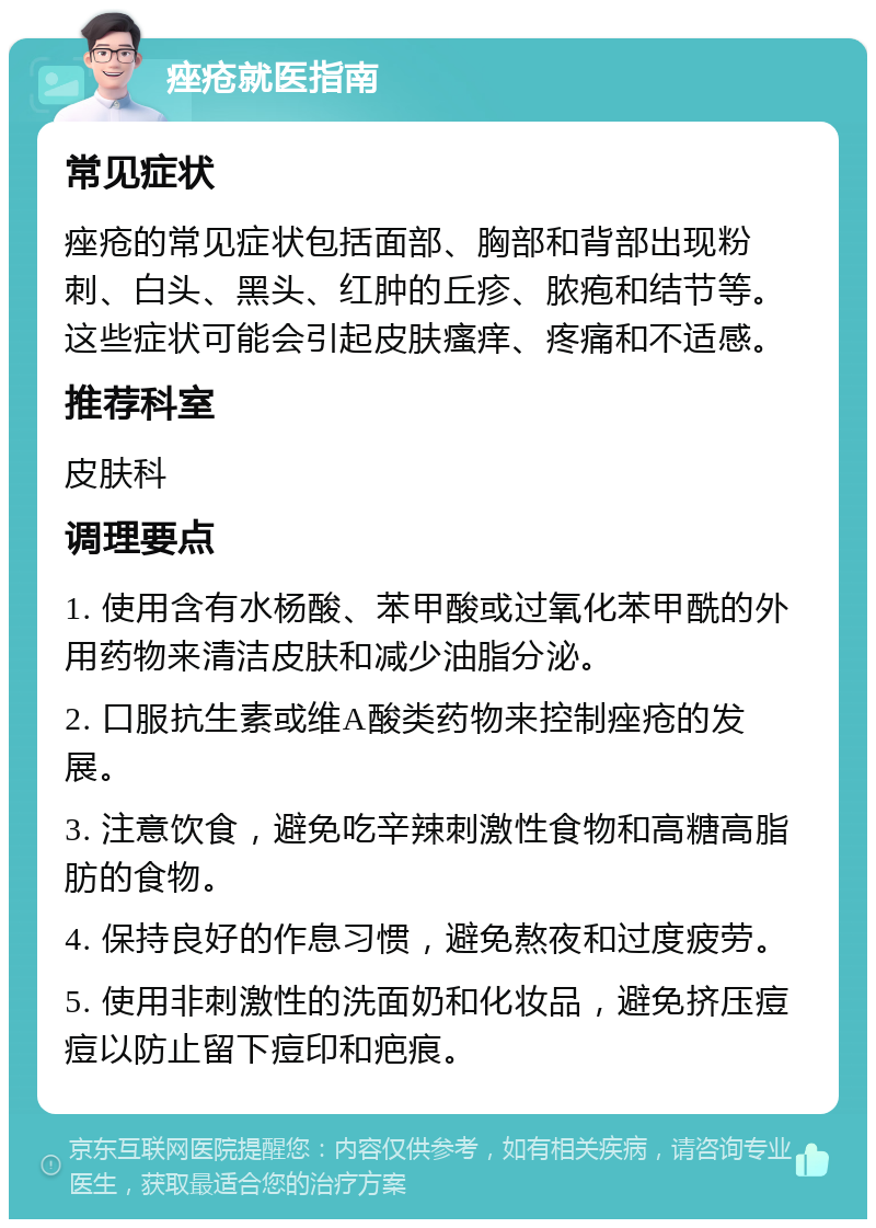 痤疮就医指南 常见症状 痤疮的常见症状包括面部、胸部和背部出现粉刺、白头、黑头、红肿的丘疹、脓疱和结节等。这些症状可能会引起皮肤瘙痒、疼痛和不适感。 推荐科室 皮肤科 调理要点 1. 使用含有水杨酸、苯甲酸或过氧化苯甲酰的外用药物来清洁皮肤和减少油脂分泌。 2. 口服抗生素或维A酸类药物来控制痤疮的发展。 3. 注意饮食，避免吃辛辣刺激性食物和高糖高脂肪的食物。 4. 保持良好的作息习惯，避免熬夜和过度疲劳。 5. 使用非刺激性的洗面奶和化妆品，避免挤压痘痘以防止留下痘印和疤痕。