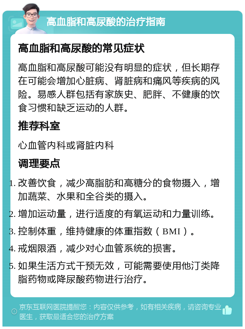 高血脂和高尿酸的治疗指南 高血脂和高尿酸的常见症状 高血脂和高尿酸可能没有明显的症状，但长期存在可能会增加心脏病、肾脏病和痛风等疾病的风险。易感人群包括有家族史、肥胖、不健康的饮食习惯和缺乏运动的人群。 推荐科室 心血管内科或肾脏内科 调理要点 改善饮食，减少高脂肪和高糖分的食物摄入，增加蔬菜、水果和全谷类的摄入。 增加运动量，进行适度的有氧运动和力量训练。 控制体重，维持健康的体重指数（BMI）。 戒烟限酒，减少对心血管系统的损害。 如果生活方式干预无效，可能需要使用他汀类降脂药物或降尿酸药物进行治疗。