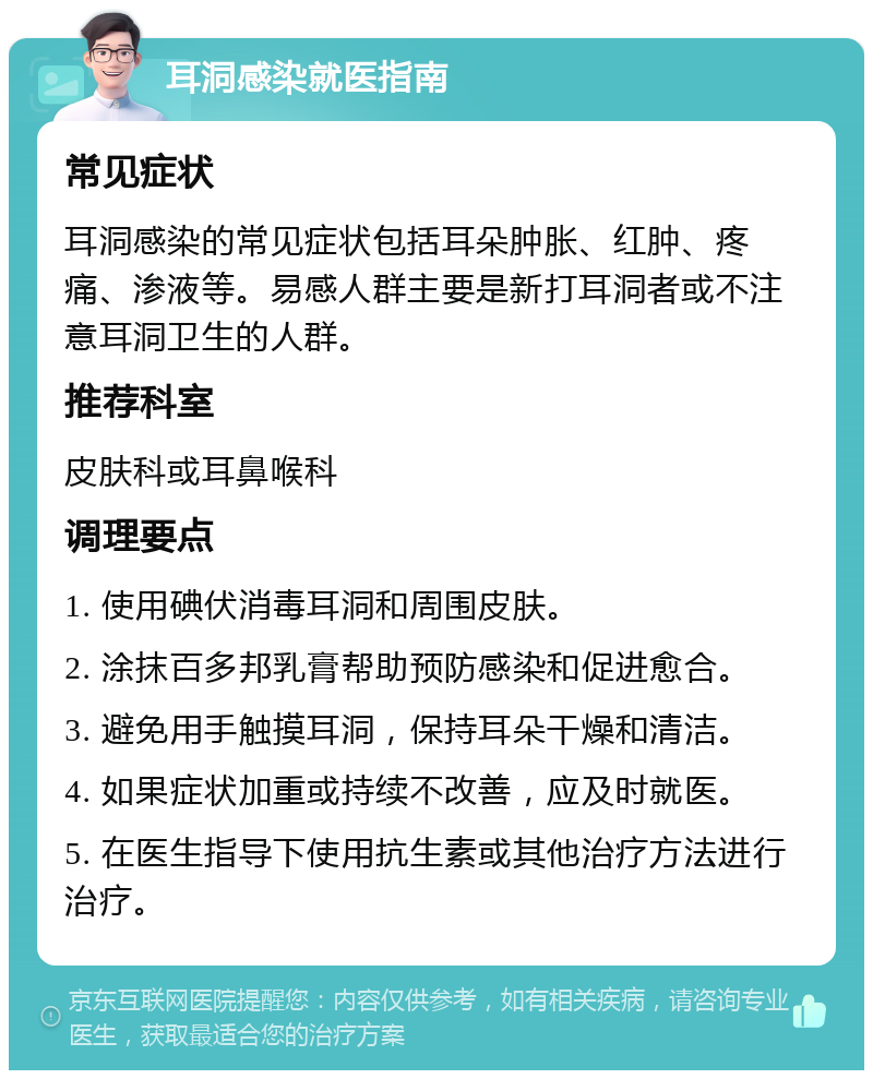 耳洞感染就医指南 常见症状 耳洞感染的常见症状包括耳朵肿胀、红肿、疼痛、渗液等。易感人群主要是新打耳洞者或不注意耳洞卫生的人群。 推荐科室 皮肤科或耳鼻喉科 调理要点 1. 使用碘伏消毒耳洞和周围皮肤。 2. 涂抹百多邦乳膏帮助预防感染和促进愈合。 3. 避免用手触摸耳洞，保持耳朵干燥和清洁。 4. 如果症状加重或持续不改善，应及时就医。 5. 在医生指导下使用抗生素或其他治疗方法进行治疗。