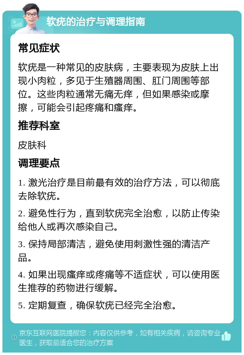 软疣的治疗与调理指南 常见症状 软疣是一种常见的皮肤病，主要表现为皮肤上出现小肉粒，多见于生殖器周围、肛门周围等部位。这些肉粒通常无痛无痒，但如果感染或摩擦，可能会引起疼痛和瘙痒。 推荐科室 皮肤科 调理要点 1. 激光治疗是目前最有效的治疗方法，可以彻底去除软疣。 2. 避免性行为，直到软疣完全治愈，以防止传染给他人或再次感染自己。 3. 保持局部清洁，避免使用刺激性强的清洁产品。 4. 如果出现瘙痒或疼痛等不适症状，可以使用医生推荐的药物进行缓解。 5. 定期复查，确保软疣已经完全治愈。