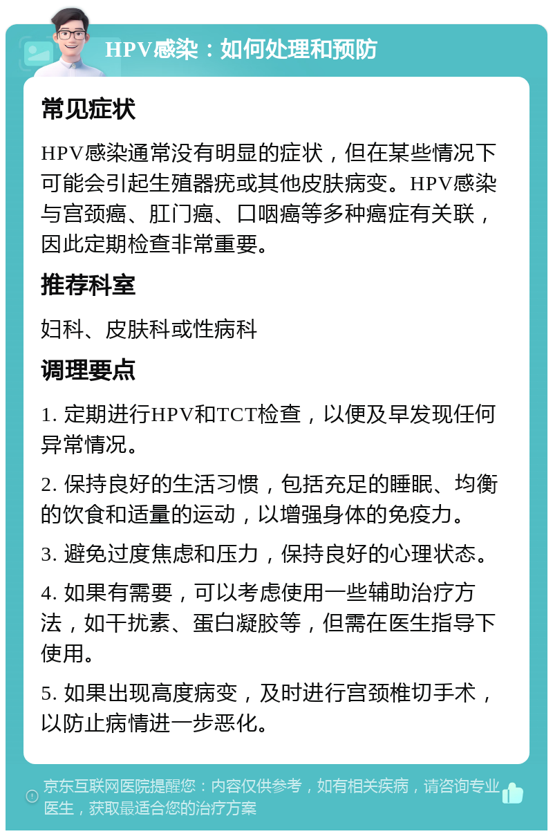 HPV感染：如何处理和预防 常见症状 HPV感染通常没有明显的症状，但在某些情况下可能会引起生殖器疣或其他皮肤病变。HPV感染与宫颈癌、肛门癌、口咽癌等多种癌症有关联，因此定期检查非常重要。 推荐科室 妇科、皮肤科或性病科 调理要点 1. 定期进行HPV和TCT检查，以便及早发现任何异常情况。 2. 保持良好的生活习惯，包括充足的睡眠、均衡的饮食和适量的运动，以增强身体的免疫力。 3. 避免过度焦虑和压力，保持良好的心理状态。 4. 如果有需要，可以考虑使用一些辅助治疗方法，如干扰素、蛋白凝胶等，但需在医生指导下使用。 5. 如果出现高度病变，及时进行宫颈椎切手术，以防止病情进一步恶化。