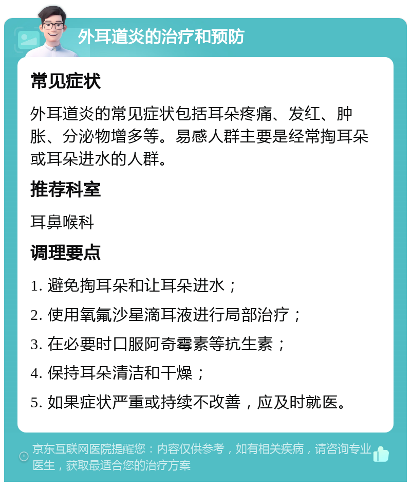 外耳道炎的治疗和预防 常见症状 外耳道炎的常见症状包括耳朵疼痛、发红、肿胀、分泌物增多等。易感人群主要是经常掏耳朵或耳朵进水的人群。 推荐科室 耳鼻喉科 调理要点 1. 避免掏耳朵和让耳朵进水； 2. 使用氧氟沙星滴耳液进行局部治疗； 3. 在必要时口服阿奇霉素等抗生素； 4. 保持耳朵清洁和干燥； 5. 如果症状严重或持续不改善，应及时就医。