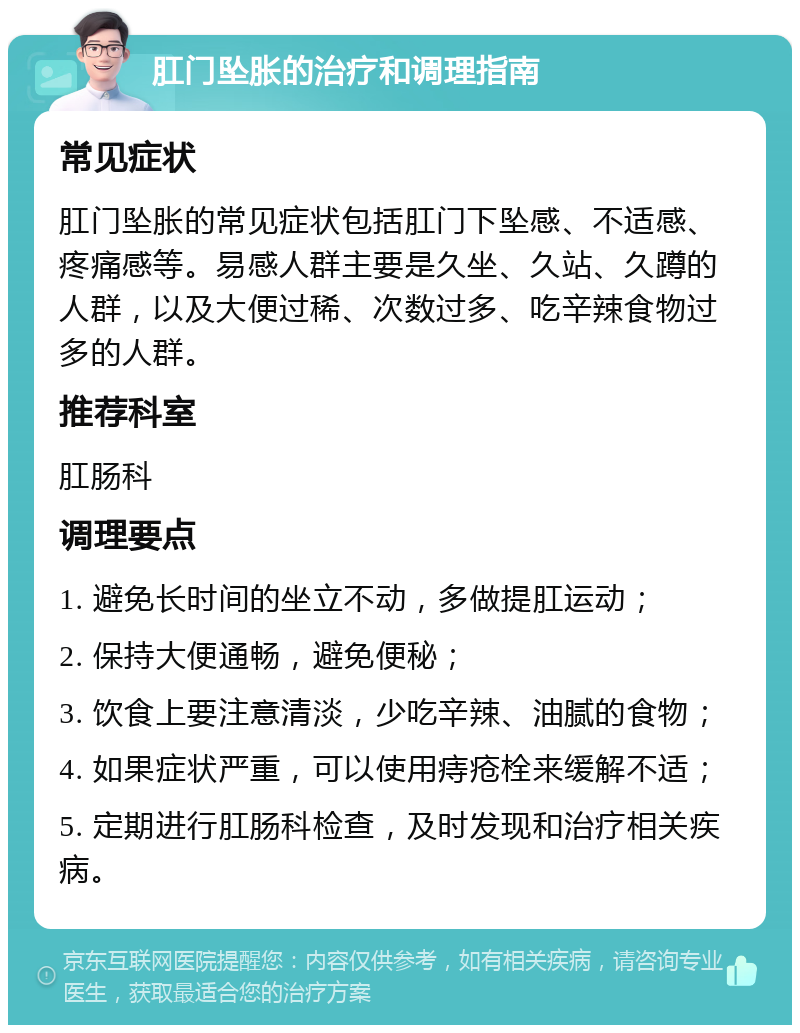 肛门坠胀的治疗和调理指南 常见症状 肛门坠胀的常见症状包括肛门下坠感、不适感、疼痛感等。易感人群主要是久坐、久站、久蹲的人群，以及大便过稀、次数过多、吃辛辣食物过多的人群。 推荐科室 肛肠科 调理要点 1. 避免长时间的坐立不动，多做提肛运动； 2. 保持大便通畅，避免便秘； 3. 饮食上要注意清淡，少吃辛辣、油腻的食物； 4. 如果症状严重，可以使用痔疮栓来缓解不适； 5. 定期进行肛肠科检查，及时发现和治疗相关疾病。