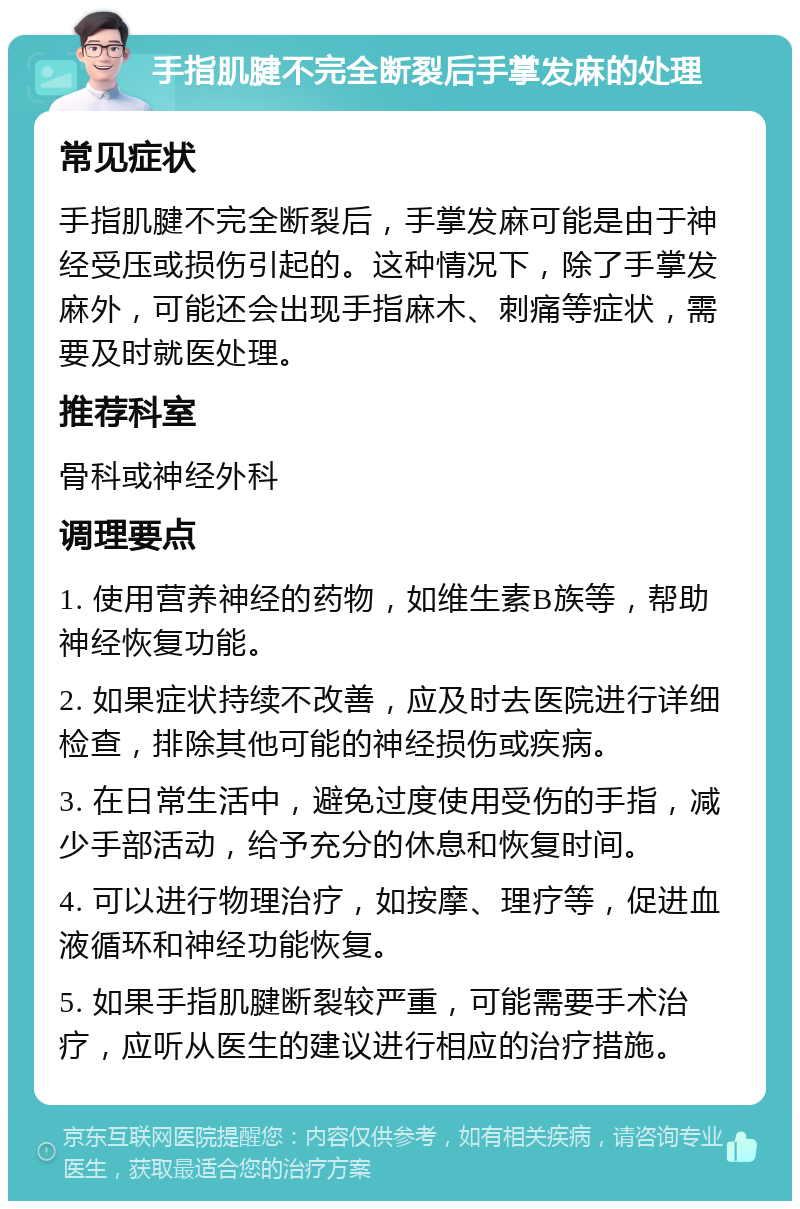 手指肌腱不完全断裂后手掌发麻的处理 常见症状 手指肌腱不完全断裂后，手掌发麻可能是由于神经受压或损伤引起的。这种情况下，除了手掌发麻外，可能还会出现手指麻木、刺痛等症状，需要及时就医处理。 推荐科室 骨科或神经外科 调理要点 1. 使用营养神经的药物，如维生素B族等，帮助神经恢复功能。 2. 如果症状持续不改善，应及时去医院进行详细检查，排除其他可能的神经损伤或疾病。 3. 在日常生活中，避免过度使用受伤的手指，减少手部活动，给予充分的休息和恢复时间。 4. 可以进行物理治疗，如按摩、理疗等，促进血液循环和神经功能恢复。 5. 如果手指肌腱断裂较严重，可能需要手术治疗，应听从医生的建议进行相应的治疗措施。