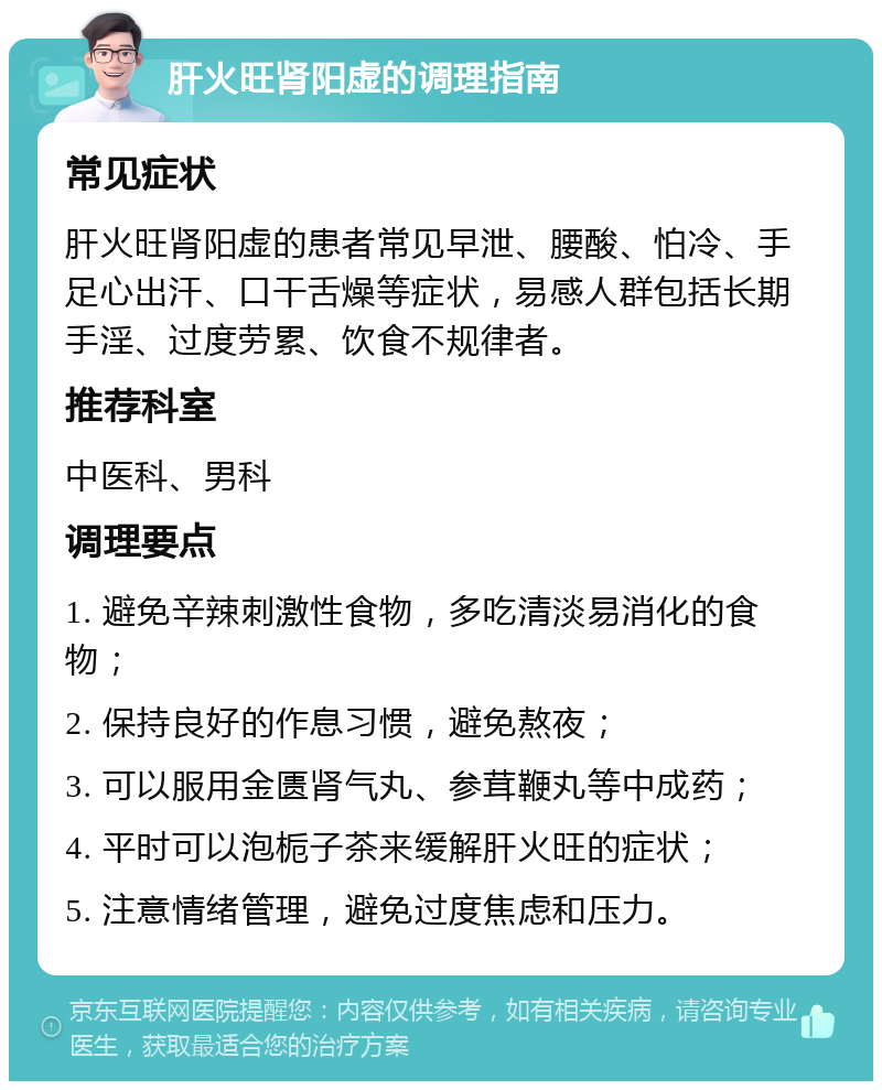 肝火旺肾阳虚的调理指南 常见症状 肝火旺肾阳虚的患者常见早泄、腰酸、怕冷、手足心出汗、口干舌燥等症状，易感人群包括长期手淫、过度劳累、饮食不规律者。 推荐科室 中医科、男科 调理要点 1. 避免辛辣刺激性食物，多吃清淡易消化的食物； 2. 保持良好的作息习惯，避免熬夜； 3. 可以服用金匮肾气丸、参茸鞭丸等中成药； 4. 平时可以泡栀子茶来缓解肝火旺的症状； 5. 注意情绪管理，避免过度焦虑和压力。