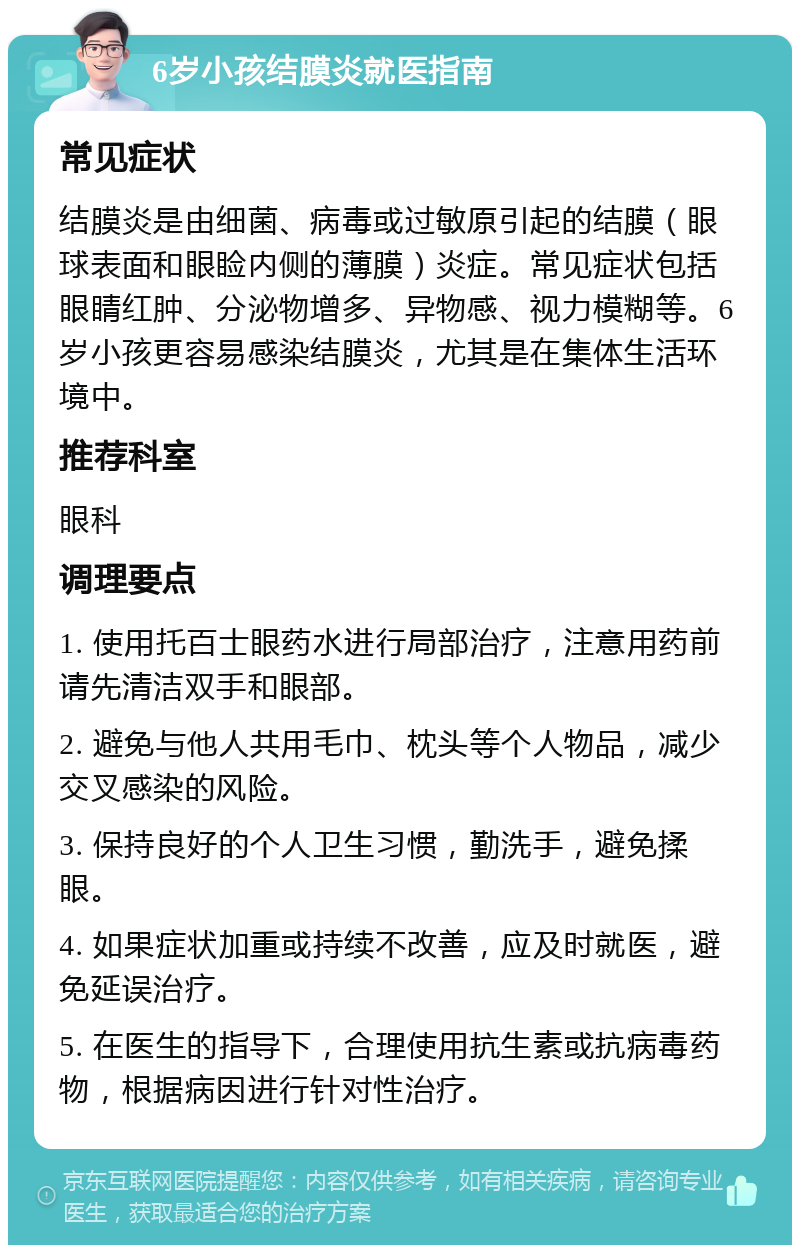 6岁小孩结膜炎就医指南 常见症状 结膜炎是由细菌、病毒或过敏原引起的结膜（眼球表面和眼睑内侧的薄膜）炎症。常见症状包括眼睛红肿、分泌物增多、异物感、视力模糊等。6岁小孩更容易感染结膜炎，尤其是在集体生活环境中。 推荐科室 眼科 调理要点 1. 使用托百士眼药水进行局部治疗，注意用药前请先清洁双手和眼部。 2. 避免与他人共用毛巾、枕头等个人物品，减少交叉感染的风险。 3. 保持良好的个人卫生习惯，勤洗手，避免揉眼。 4. 如果症状加重或持续不改善，应及时就医，避免延误治疗。 5. 在医生的指导下，合理使用抗生素或抗病毒药物，根据病因进行针对性治疗。