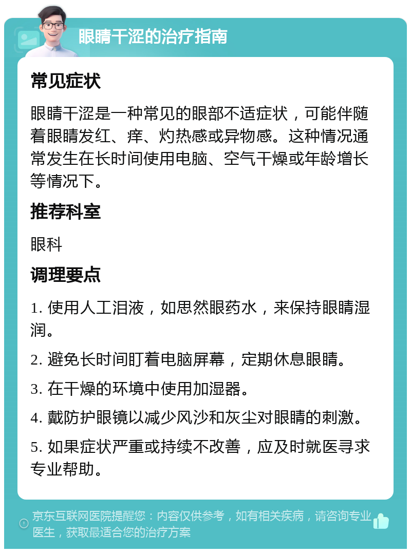 眼睛干涩的治疗指南 常见症状 眼睛干涩是一种常见的眼部不适症状，可能伴随着眼睛发红、痒、灼热感或异物感。这种情况通常发生在长时间使用电脑、空气干燥或年龄增长等情况下。 推荐科室 眼科 调理要点 1. 使用人工泪液，如思然眼药水，来保持眼睛湿润。 2. 避免长时间盯着电脑屏幕，定期休息眼睛。 3. 在干燥的环境中使用加湿器。 4. 戴防护眼镜以减少风沙和灰尘对眼睛的刺激。 5. 如果症状严重或持续不改善，应及时就医寻求专业帮助。