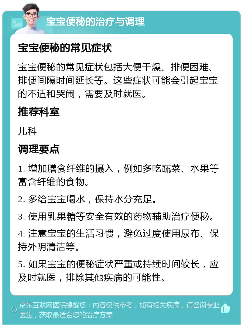 宝宝便秘的治疗与调理 宝宝便秘的常见症状 宝宝便秘的常见症状包括大便干燥、排便困难、排便间隔时间延长等。这些症状可能会引起宝宝的不适和哭闹，需要及时就医。 推荐科室 儿科 调理要点 1. 增加膳食纤维的摄入，例如多吃蔬菜、水果等富含纤维的食物。 2. 多给宝宝喝水，保持水分充足。 3. 使用乳果糖等安全有效的药物辅助治疗便秘。 4. 注意宝宝的生活习惯，避免过度使用尿布、保持外阴清洁等。 5. 如果宝宝的便秘症状严重或持续时间较长，应及时就医，排除其他疾病的可能性。