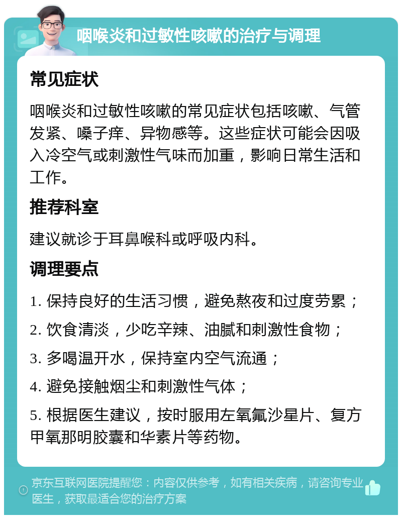 咽喉炎和过敏性咳嗽的治疗与调理 常见症状 咽喉炎和过敏性咳嗽的常见症状包括咳嗽、气管发紧、嗓子痒、异物感等。这些症状可能会因吸入冷空气或刺激性气味而加重，影响日常生活和工作。 推荐科室 建议就诊于耳鼻喉科或呼吸内科。 调理要点 1. 保持良好的生活习惯，避免熬夜和过度劳累； 2. 饮食清淡，少吃辛辣、油腻和刺激性食物； 3. 多喝温开水，保持室内空气流通； 4. 避免接触烟尘和刺激性气体； 5. 根据医生建议，按时服用左氧氟沙星片、复方甲氧那明胶囊和华素片等药物。