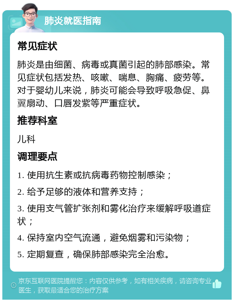 肺炎就医指南 常见症状 肺炎是由细菌、病毒或真菌引起的肺部感染。常见症状包括发热、咳嗽、喘息、胸痛、疲劳等。对于婴幼儿来说，肺炎可能会导致呼吸急促、鼻翼扇动、口唇发紫等严重症状。 推荐科室 儿科 调理要点 1. 使用抗生素或抗病毒药物控制感染； 2. 给予足够的液体和营养支持； 3. 使用支气管扩张剂和雾化治疗来缓解呼吸道症状； 4. 保持室内空气流通，避免烟雾和污染物； 5. 定期复查，确保肺部感染完全治愈。