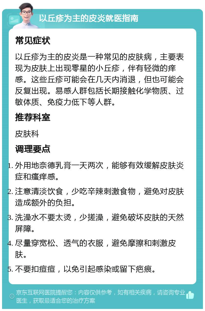 以丘疹为主的皮炎就医指南 常见症状 以丘疹为主的皮炎是一种常见的皮肤病，主要表现为皮肤上出现零星的小丘疹，伴有轻微的痒感。这些丘疹可能会在几天内消退，但也可能会反复出现。易感人群包括长期接触化学物质、过敏体质、免疫力低下等人群。 推荐科室 皮肤科 调理要点 外用地奈德乳膏一天两次，能够有效缓解皮肤炎症和瘙痒感。 注意清淡饮食，少吃辛辣刺激食物，避免对皮肤造成额外的负担。 洗澡水不要太烫，少搓澡，避免破坏皮肤的天然屏障。 尽量穿宽松、透气的衣服，避免摩擦和刺激皮肤。 不要扣痘痘，以免引起感染或留下疤痕。