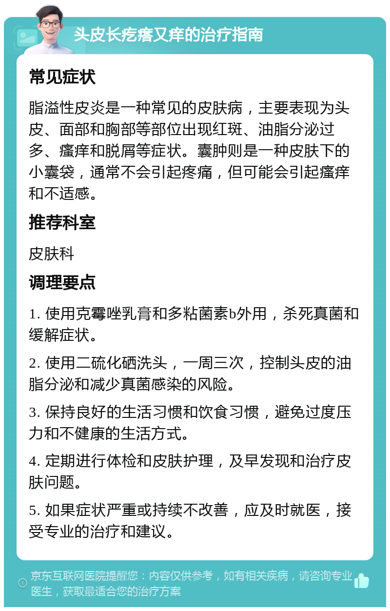 头皮长疙瘩又痒的治疗指南 常见症状 脂溢性皮炎是一种常见的皮肤病，主要表现为头皮、面部和胸部等部位出现红斑、油脂分泌过多、瘙痒和脱屑等症状。囊肿则是一种皮肤下的小囊袋，通常不会引起疼痛，但可能会引起瘙痒和不适感。 推荐科室 皮肤科 调理要点 1. 使用克霉唑乳膏和多粘菌素b外用，杀死真菌和缓解症状。 2. 使用二硫化硒洗头，一周三次，控制头皮的油脂分泌和减少真菌感染的风险。 3. 保持良好的生活习惯和饮食习惯，避免过度压力和不健康的生活方式。 4. 定期进行体检和皮肤护理，及早发现和治疗皮肤问题。 5. 如果症状严重或持续不改善，应及时就医，接受专业的治疗和建议。