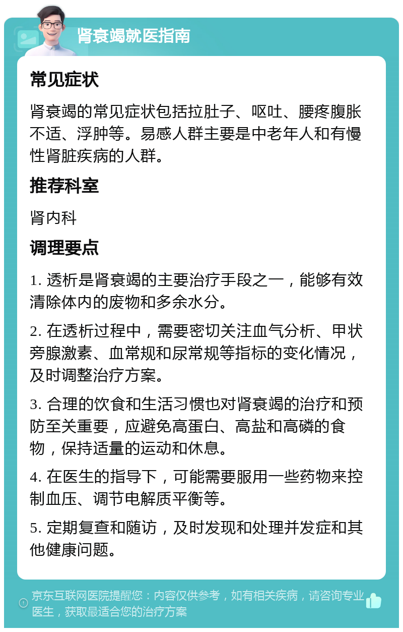 肾衰竭就医指南 常见症状 肾衰竭的常见症状包括拉肚子、呕吐、腰疼腹胀不适、浮肿等。易感人群主要是中老年人和有慢性肾脏疾病的人群。 推荐科室 肾内科 调理要点 1. 透析是肾衰竭的主要治疗手段之一，能够有效清除体内的废物和多余水分。 2. 在透析过程中，需要密切关注血气分析、甲状旁腺激素、血常规和尿常规等指标的变化情况，及时调整治疗方案。 3. 合理的饮食和生活习惯也对肾衰竭的治疗和预防至关重要，应避免高蛋白、高盐和高磷的食物，保持适量的运动和休息。 4. 在医生的指导下，可能需要服用一些药物来控制血压、调节电解质平衡等。 5. 定期复查和随访，及时发现和处理并发症和其他健康问题。