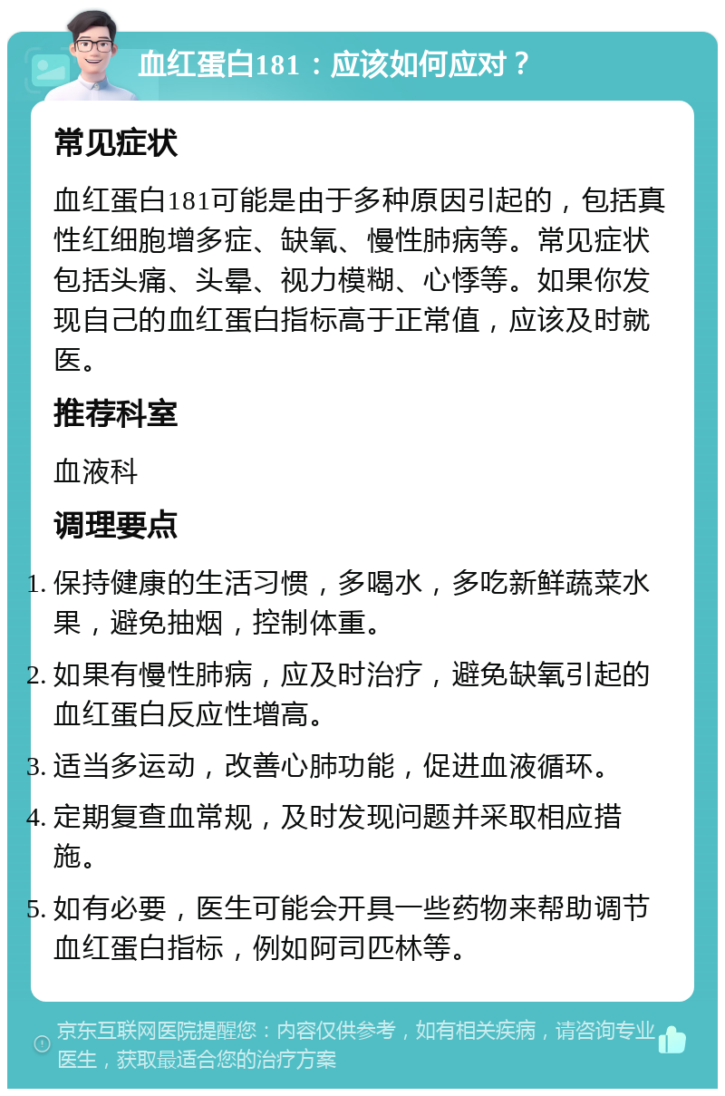 血红蛋白181：应该如何应对？ 常见症状 血红蛋白181可能是由于多种原因引起的，包括真性红细胞增多症、缺氧、慢性肺病等。常见症状包括头痛、头晕、视力模糊、心悸等。如果你发现自己的血红蛋白指标高于正常值，应该及时就医。 推荐科室 血液科 调理要点 保持健康的生活习惯，多喝水，多吃新鲜蔬菜水果，避免抽烟，控制体重。 如果有慢性肺病，应及时治疗，避免缺氧引起的血红蛋白反应性增高。 适当多运动，改善心肺功能，促进血液循环。 定期复查血常规，及时发现问题并采取相应措施。 如有必要，医生可能会开具一些药物来帮助调节血红蛋白指标，例如阿司匹林等。