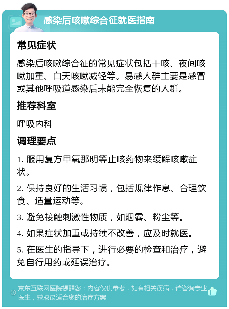 感染后咳嗽综合征就医指南 常见症状 感染后咳嗽综合征的常见症状包括干咳、夜间咳嗽加重、白天咳嗽减轻等。易感人群主要是感冒或其他呼吸道感染后未能完全恢复的人群。 推荐科室 呼吸内科 调理要点 1. 服用复方甲氧那明等止咳药物来缓解咳嗽症状。 2. 保持良好的生活习惯，包括规律作息、合理饮食、适量运动等。 3. 避免接触刺激性物质，如烟雾、粉尘等。 4. 如果症状加重或持续不改善，应及时就医。 5. 在医生的指导下，进行必要的检查和治疗，避免自行用药或延误治疗。