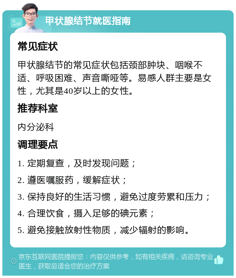 甲状腺结节就医指南 常见症状 甲状腺结节的常见症状包括颈部肿块、咽喉不适、呼吸困难、声音嘶哑等。易感人群主要是女性，尤其是40岁以上的女性。 推荐科室 内分泌科 调理要点 1. 定期复查，及时发现问题； 2. 遵医嘱服药，缓解症状； 3. 保持良好的生活习惯，避免过度劳累和压力； 4. 合理饮食，摄入足够的碘元素； 5. 避免接触放射性物质，减少辐射的影响。