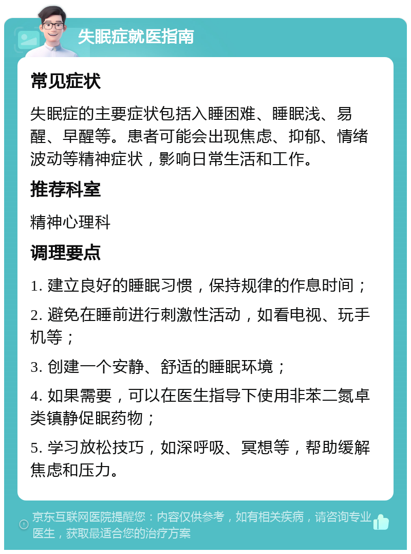 失眠症就医指南 常见症状 失眠症的主要症状包括入睡困难、睡眠浅、易醒、早醒等。患者可能会出现焦虑、抑郁、情绪波动等精神症状，影响日常生活和工作。 推荐科室 精神心理科 调理要点 1. 建立良好的睡眠习惯，保持规律的作息时间； 2. 避免在睡前进行刺激性活动，如看电视、玩手机等； 3. 创建一个安静、舒适的睡眠环境； 4. 如果需要，可以在医生指导下使用非苯二氮卓类镇静促眠药物； 5. 学习放松技巧，如深呼吸、冥想等，帮助缓解焦虑和压力。