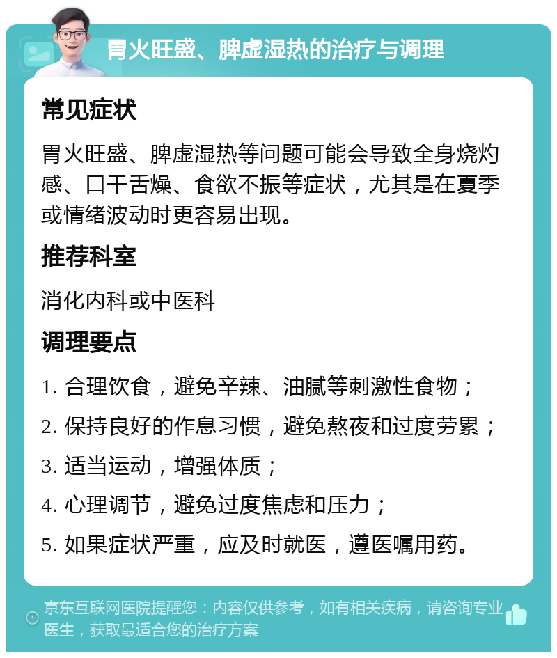 胃火旺盛、脾虚湿热的治疗与调理 常见症状 胃火旺盛、脾虚湿热等问题可能会导致全身烧灼感、口干舌燥、食欲不振等症状，尤其是在夏季或情绪波动时更容易出现。 推荐科室 消化内科或中医科 调理要点 1. 合理饮食，避免辛辣、油腻等刺激性食物； 2. 保持良好的作息习惯，避免熬夜和过度劳累； 3. 适当运动，增强体质； 4. 心理调节，避免过度焦虑和压力； 5. 如果症状严重，应及时就医，遵医嘱用药。