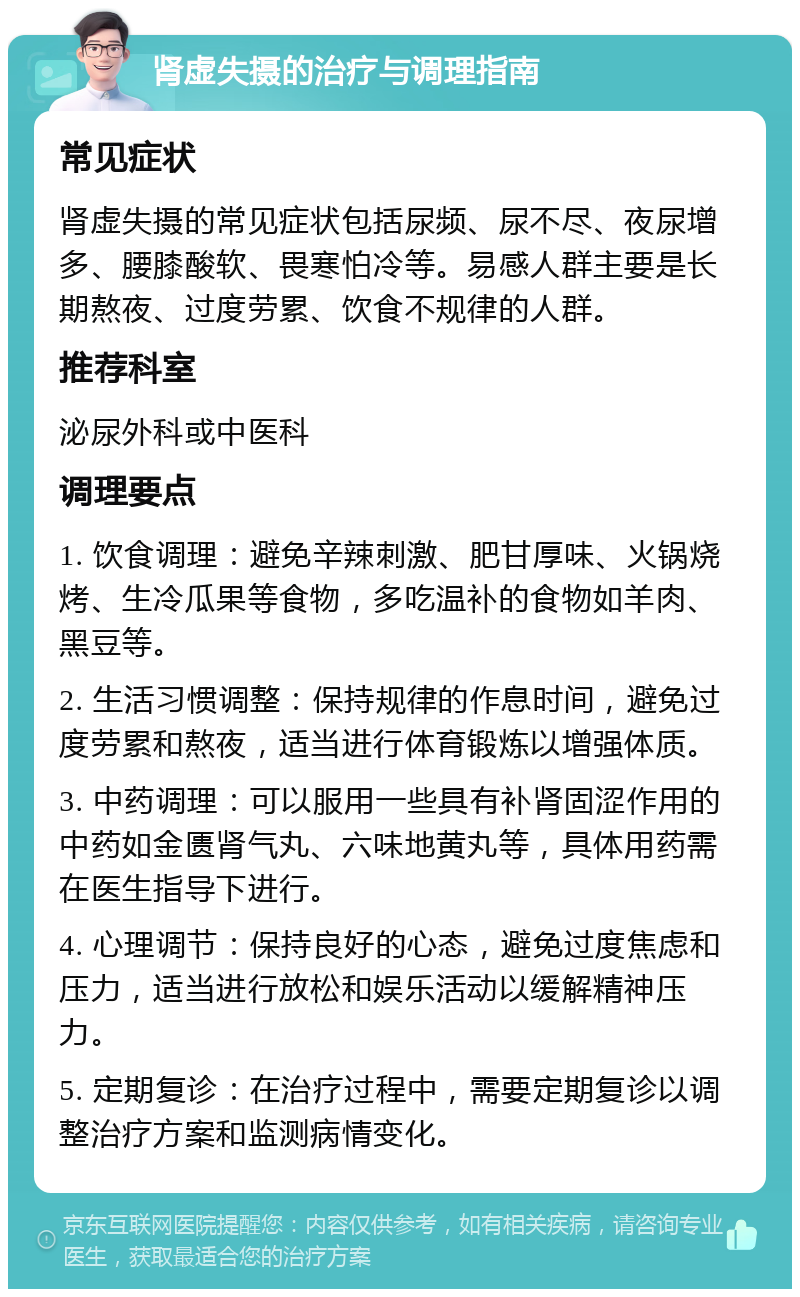 肾虚失摄的治疗与调理指南 常见症状 肾虚失摄的常见症状包括尿频、尿不尽、夜尿增多、腰膝酸软、畏寒怕冷等。易感人群主要是长期熬夜、过度劳累、饮食不规律的人群。 推荐科室 泌尿外科或中医科 调理要点 1. 饮食调理：避免辛辣刺激、肥甘厚味、火锅烧烤、生冷瓜果等食物，多吃温补的食物如羊肉、黑豆等。 2. 生活习惯调整：保持规律的作息时间，避免过度劳累和熬夜，适当进行体育锻炼以增强体质。 3. 中药调理：可以服用一些具有补肾固涩作用的中药如金匮肾气丸、六味地黄丸等，具体用药需在医生指导下进行。 4. 心理调节：保持良好的心态，避免过度焦虑和压力，适当进行放松和娱乐活动以缓解精神压力。 5. 定期复诊：在治疗过程中，需要定期复诊以调整治疗方案和监测病情变化。