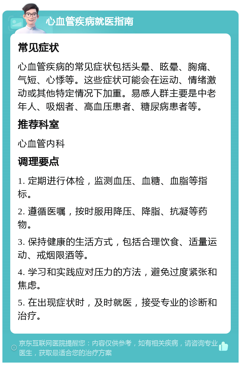 心血管疾病就医指南 常见症状 心血管疾病的常见症状包括头晕、眩晕、胸痛、气短、心悸等。这些症状可能会在运动、情绪激动或其他特定情况下加重。易感人群主要是中老年人、吸烟者、高血压患者、糖尿病患者等。 推荐科室 心血管内科 调理要点 1. 定期进行体检，监测血压、血糖、血脂等指标。 2. 遵循医嘱，按时服用降压、降脂、抗凝等药物。 3. 保持健康的生活方式，包括合理饮食、适量运动、戒烟限酒等。 4. 学习和实践应对压力的方法，避免过度紧张和焦虑。 5. 在出现症状时，及时就医，接受专业的诊断和治疗。