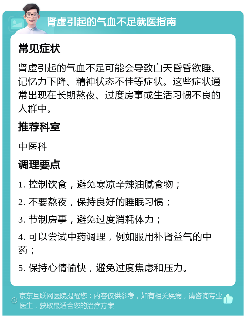 肾虚引起的气血不足就医指南 常见症状 肾虚引起的气血不足可能会导致白天昏昏欲睡、记忆力下降、精神状态不佳等症状。这些症状通常出现在长期熬夜、过度房事或生活习惯不良的人群中。 推荐科室 中医科 调理要点 1. 控制饮食，避免寒凉辛辣油腻食物； 2. 不要熬夜，保持良好的睡眠习惯； 3. 节制房事，避免过度消耗体力； 4. 可以尝试中药调理，例如服用补肾益气的中药； 5. 保持心情愉快，避免过度焦虑和压力。