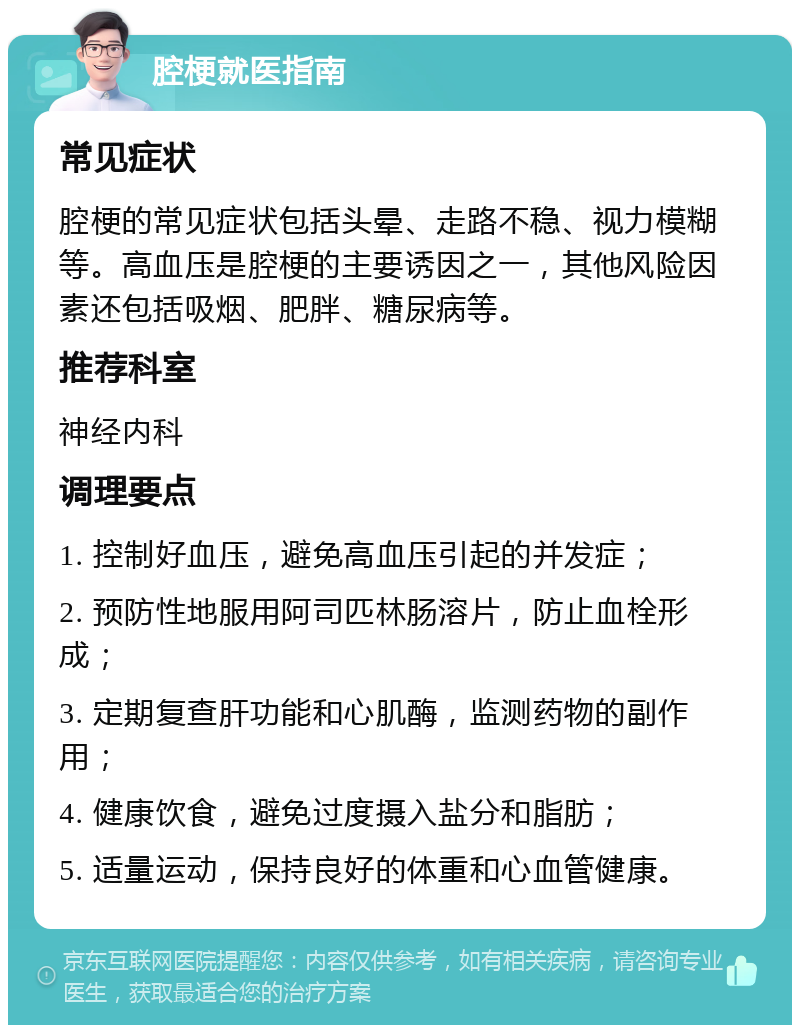 腔梗就医指南 常见症状 腔梗的常见症状包括头晕、走路不稳、视力模糊等。高血压是腔梗的主要诱因之一，其他风险因素还包括吸烟、肥胖、糖尿病等。 推荐科室 神经内科 调理要点 1. 控制好血压，避免高血压引起的并发症； 2. 预防性地服用阿司匹林肠溶片，防止血栓形成； 3. 定期复查肝功能和心肌酶，监测药物的副作用； 4. 健康饮食，避免过度摄入盐分和脂肪； 5. 适量运动，保持良好的体重和心血管健康。