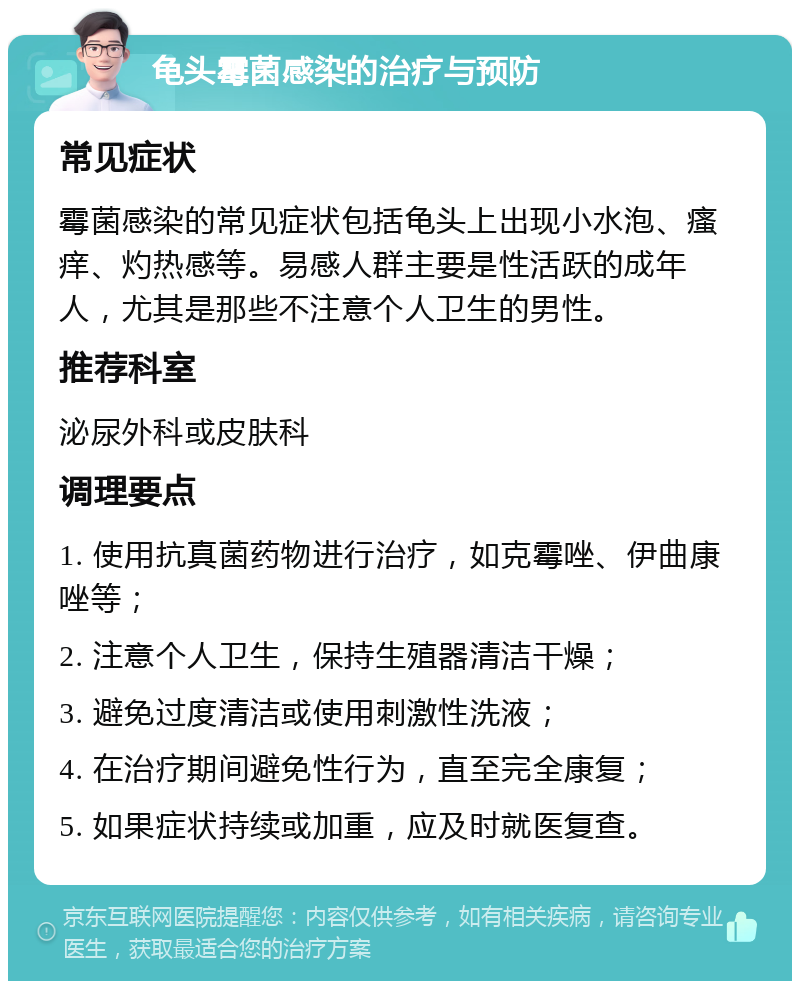 龟头霉菌感染的治疗与预防 常见症状 霉菌感染的常见症状包括龟头上出现小水泡、瘙痒、灼热感等。易感人群主要是性活跃的成年人，尤其是那些不注意个人卫生的男性。 推荐科室 泌尿外科或皮肤科 调理要点 1. 使用抗真菌药物进行治疗，如克霉唑、伊曲康唑等； 2. 注意个人卫生，保持生殖器清洁干燥； 3. 避免过度清洁或使用刺激性洗液； 4. 在治疗期间避免性行为，直至完全康复； 5. 如果症状持续或加重，应及时就医复查。