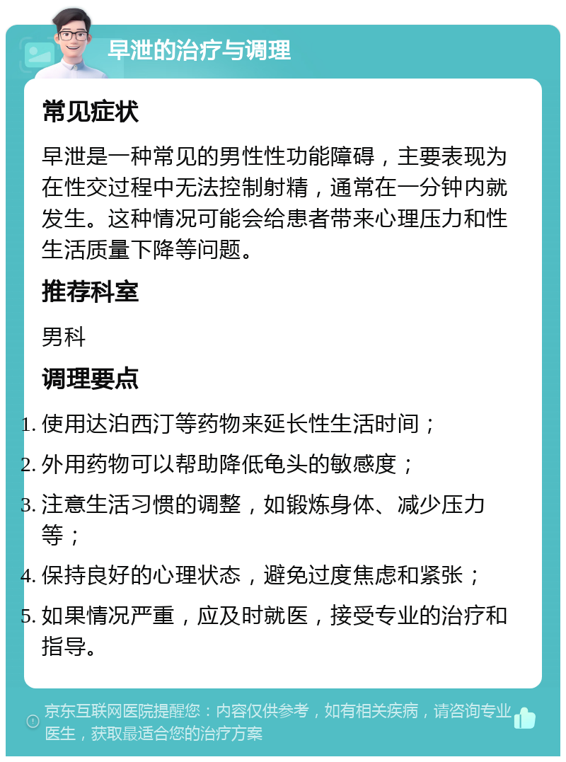 早泄的治疗与调理 常见症状 早泄是一种常见的男性性功能障碍，主要表现为在性交过程中无法控制射精，通常在一分钟内就发生。这种情况可能会给患者带来心理压力和性生活质量下降等问题。 推荐科室 男科 调理要点 使用达泊西汀等药物来延长性生活时间； 外用药物可以帮助降低龟头的敏感度； 注意生活习惯的调整，如锻炼身体、减少压力等； 保持良好的心理状态，避免过度焦虑和紧张； 如果情况严重，应及时就医，接受专业的治疗和指导。