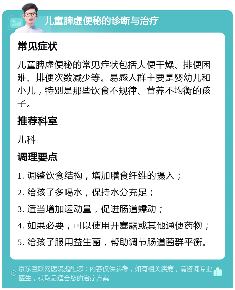 儿童脾虚便秘的诊断与治疗 常见症状 儿童脾虚便秘的常见症状包括大便干燥、排便困难、排便次数减少等。易感人群主要是婴幼儿和小儿，特别是那些饮食不规律、营养不均衡的孩子。 推荐科室 儿科 调理要点 1. 调整饮食结构，增加膳食纤维的摄入； 2. 给孩子多喝水，保持水分充足； 3. 适当增加运动量，促进肠道蠕动； 4. 如果必要，可以使用开塞露或其他通便药物； 5. 给孩子服用益生菌，帮助调节肠道菌群平衡。