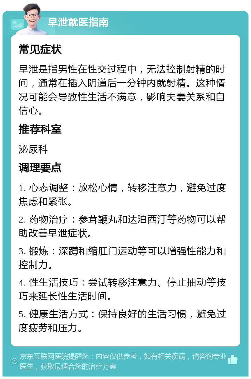 早泄就医指南 常见症状 早泄是指男性在性交过程中，无法控制射精的时间，通常在插入阴道后一分钟内就射精。这种情况可能会导致性生活不满意，影响夫妻关系和自信心。 推荐科室 泌尿科 调理要点 1. 心态调整：放松心情，转移注意力，避免过度焦虑和紧张。 2. 药物治疗：参茸鞭丸和达泊西汀等药物可以帮助改善早泄症状。 3. 锻炼：深蹲和缩肛门运动等可以增强性能力和控制力。 4. 性生活技巧：尝试转移注意力、停止抽动等技巧来延长性生活时间。 5. 健康生活方式：保持良好的生活习惯，避免过度疲劳和压力。